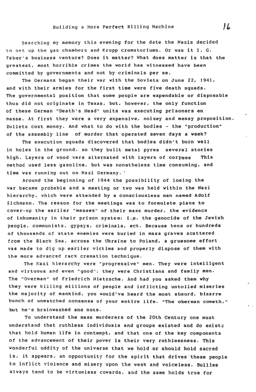 Butiing & Nore pertect Killing Nachine n  Seacching my memory this evening for the date the Nazis decided o 50t up the gas chambers and Krupp crematorlums. OF vos Lt I. G. Faber’s business venture? Doss Lt matter? What doss matter ls that the greatast, most horrible crimes the world has vitneseed have b committed by governments and not by crimimals per se.  The Gersans began their var vith the Sovists on June 22, 1941, and vith their armies for the first time were five death squads. he governsental position that sos  people are expendable or disposable thus 41 not originate in Texss, but, hovever, the oaly function of these German “Death’s h  “ units vas executing prisoners en masse. AL flrst they vere a very expensive, noisey and messy proposition. Dullets cost money. And what to do vith the bodies - the "production® of the assesbly line of murder that operated seven days a vaek? The execution squads discovered that bodles didn’t burn vell in holes In the ground. so they bullt metal pyres several stories high. Layers of vood vere siternated vith layers of corpses This Fathoe used 1 time vas running out on Nazl Germany. "  gasoline, but ves nonetheless time consuming, and  Around the beginning of 1944 the possibility of losing the “ar becase probable and » meeting or tvo vas held vithin the Mazi hierarchy. shich vere attended by a consciousiess man named Adol Eichaann. The resson for the meetings vas to formulate plans to Cover-up the earller “messest of their mass morder, the evidence of inhumanity in their prison system: L.s. the genocide of the Jevish people. comsunists, aypsys, criminals, ect. Because tens of hundreds of thousands of state enemies vere buried in mass graves scattered  on the Black Ses, scross the Ukraine to Poland, a gruesome e€fort “as made to dig up eariier victims and properly dispose of them vith the more sdvances rack cremstion technigue.  The Fazi hierarchy vers “progressiver men. They vers intelligent snd virtuous ané even “good: they vere Cheistlans and family men. The “Overman- of Friedrich Nlstzsche. And had you asked them vhy they vere xiliing millions of people and infllcting untolled miseries the majority of mankind, you vould’ve h bunch of nmatehe  co the most absurd, bizarce nse of your entire life. “The oberman cometh,  but he’s bratavasns  To understand the mase mirderers of the 20th Century one must Understand that ruthless individuals and groups existed and do exist: Ehat hold human 1ife in conteapt. and that one of the key compomants oF the agvancement of thelr pover is their very ruthlessness. This ondertul oddity of the universe that ve hold or should hold sacred §5. it appears. an opportunity for the spirit that drives these people to Inflict violence and misery upon the vesk and voiceless. Bullles 1¥3ys tend to be virtusless covards. and the same holds true for  